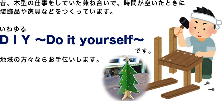 昔、木型の仕事をしていた兼ね合いで、時間が空いたときに装飾品や家具などをつくっています。いわゆる　ＤＩＹ　～　Do it yourself～　です。地域の方々ならお手伝いします。